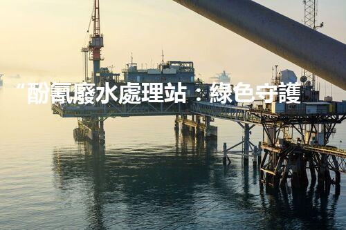 “酚氰廢水處理站：綠色守護(hù)者，環(huán)保先鋒”